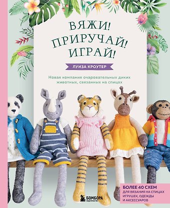 Луиза Кроутер Вяжи! Приручай! Играй! Новая компания очаровательных диких животных, связанных на спицах. Более 40 схем для вязания на спицах игрушек, одежды и аксессуаров