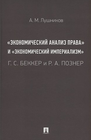 Андрей Михайлович Лушников «Экономический анализ права» и «экономический империализм»: Г. С. Беккер и Р. А. Познер. Монография