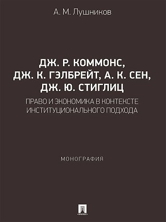 Андрей Михайлович Лушников Дж. Р. Коммонс, Дж. К. Гэлбрейт, А. К. Сен, Дж. Ю. Стиглиц: право и экономика в контексте институционального подхода. Монография