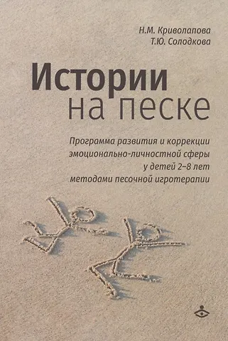 Наталья Михайловна Криволапова, Татьяна Юрьевна Солодкова Истории на песке. Программа развития и коррекции эмоционально-личностной сферы у детей 2-8 лет методами песочной игротерапии