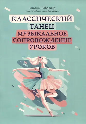 Татьяна Леонидовна Шабалина Классический танец: музыкальное сопровождение уроков: учебно-методическое пособие
