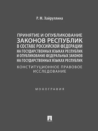 Регина Марселевна Хайруллина Принятие и опубликование законов республик в составе Российской Федерации на государственных языках республик и опубликование федеральных законов на государственных языках республик. Конституционное правовое исследование. Монография