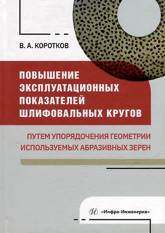 Виталий Александрович Коротков Повышение эксплуатационных показателей шлифовальных кругов путем упорядочения геометрии используемых абразивных зерен: монография