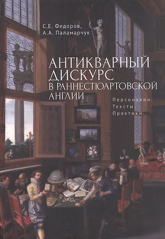 Сергей Егорович Федоров, Анастасия Андреевна Паламарчук Антикварный дискурс в раннестюартовской Англии. Персоналии. Тексты. Практики